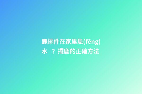 鹿擺件在家里風(fēng)水？擺鹿的正確方法
